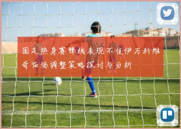 国足热身赛锋线表现不佳伊万科维奇临场调整策略探讨与分析