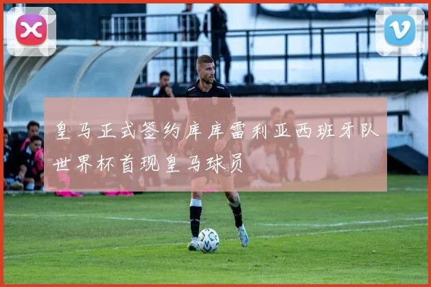 皇马正式签约库库雷利亚西班牙队世界杯首现皇马球员