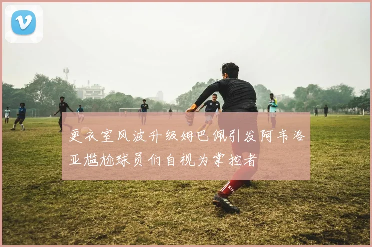 更衣室风波升级姆巴佩引发阿韦洛亚尴尬球员们自视为掌控者