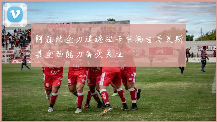 阿森纳全力追逐纽卡中场吉马良斯其全面能力备受关注