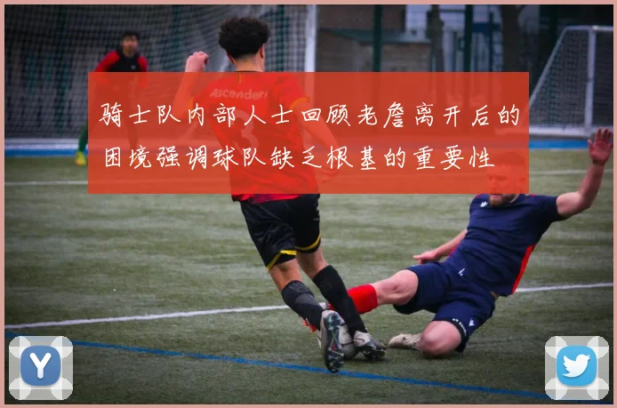 骑士队内部人士回顾老詹离开后的困境强调球队缺乏根基的重要性