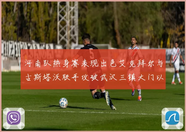 河南队热身赛表现出色艾克拜尔与古斯塔沃联手攻破武汉三镇大门以2-0获胜