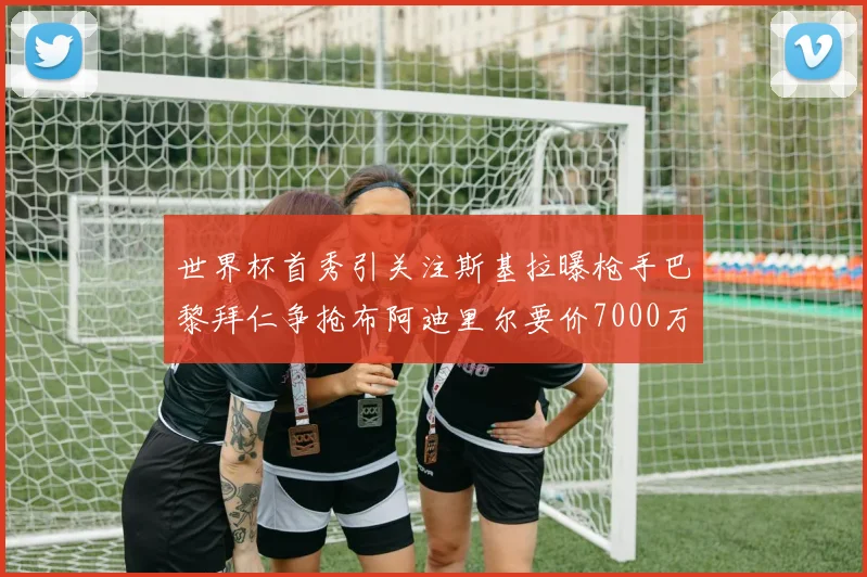 世界杯首秀引关注斯基拉曝枪手巴黎拜仁争抢布阿迪里尔要价7000万欧元