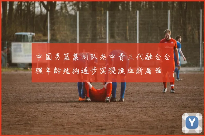 中国男篮集训队老中青三代融合合理年龄结构逐步实现换血新局面