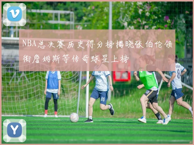 NBA总决赛历史得分榜揭晓张伯伦领衔詹姆斯等传奇球星上榜
