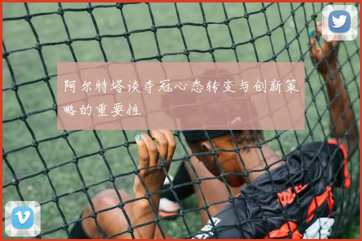 阿尔特塔谈夺冠心态转变与创新策略的重要性