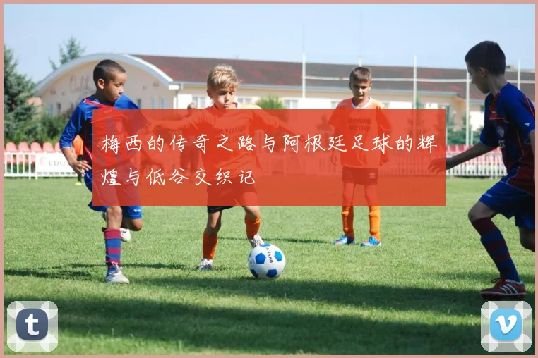 梅西的传奇之路与阿根廷足球的辉煌与低谷交织记