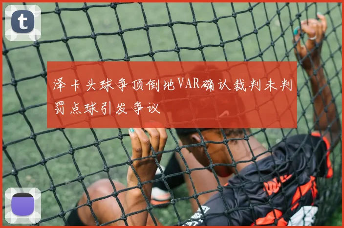 泽卡头球争顶倒地VAR确认裁判未判罚点球引发争议