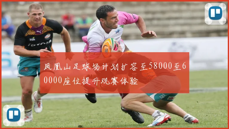 凤凰山足球场计划扩容至58000至60000座位提升观赛体验