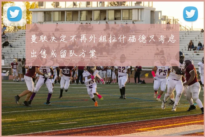 曼联决定不再外租拉什福德只考虑出售或留队方案