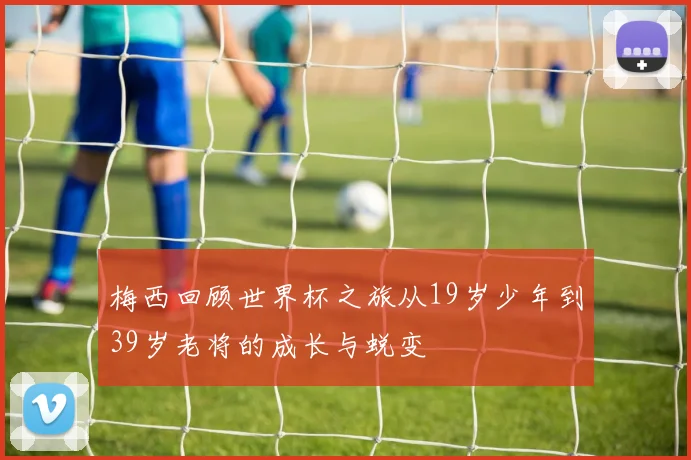 梅西回顾世界杯之旅从19岁少年到39岁老将的成长与蜕变