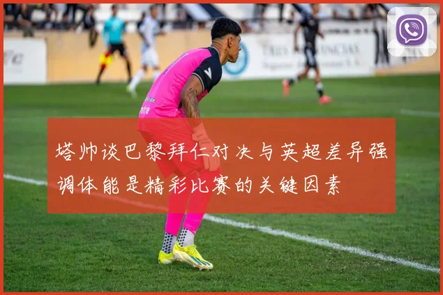 塔帅谈巴黎拜仁对决与英超差异强调体能是精彩比赛的关键因素