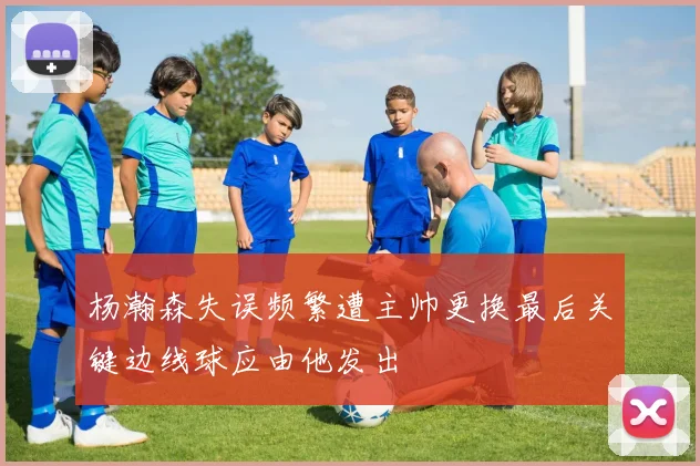 杨瀚森失误频繁遭主帅更换最后关键边线球应由他发出