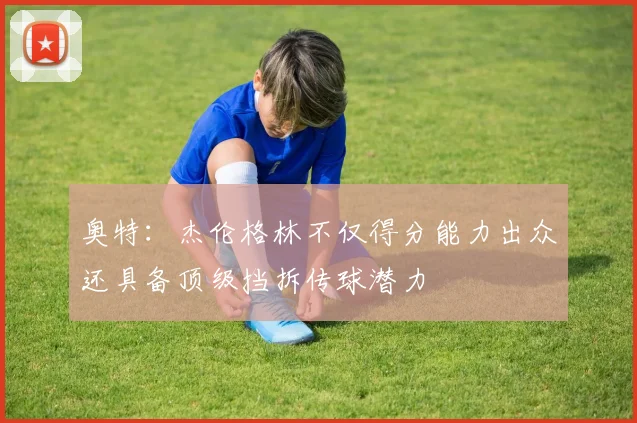 奥特：杰伦格林不仅得分能力出众还具备顶级挡拆传球潜力